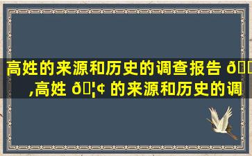 高姓的来源和历史的调查报告 🐬 ,高姓 🦢 的来源和历史的调查报告350字